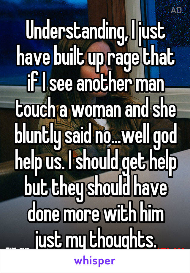 Understanding, I just have built up rage that if I see another man touch a woman and she bluntly said no...well god help us. I should get help but they should have done more with him just my thoughts.