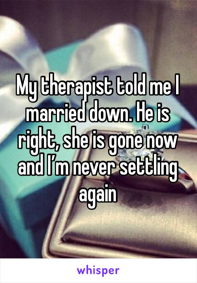 My therapist told me I married down. He is right, she is gone now and I’m never settling again 