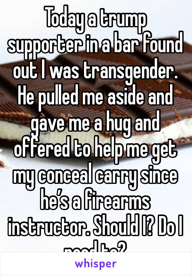 Today a trump supporter in a bar found out I was transgender. He pulled me aside and gave me a hug and offered to help me get my conceal carry since he’s a firearms instructor. Should I? Do I need to?