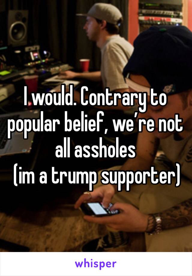 I would. Contrary to popular belief, we’re not all assholes
 (im a trump supporter)