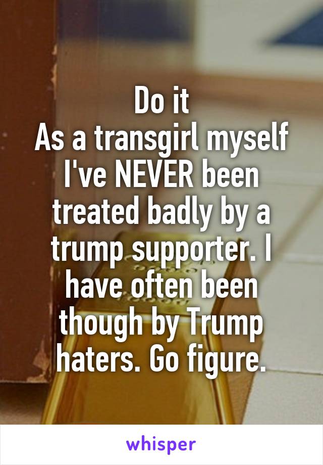 Do it
As a transgirl myself I've NEVER been treated badly by a trump supporter. I have often been though by Trump haters. Go figure.