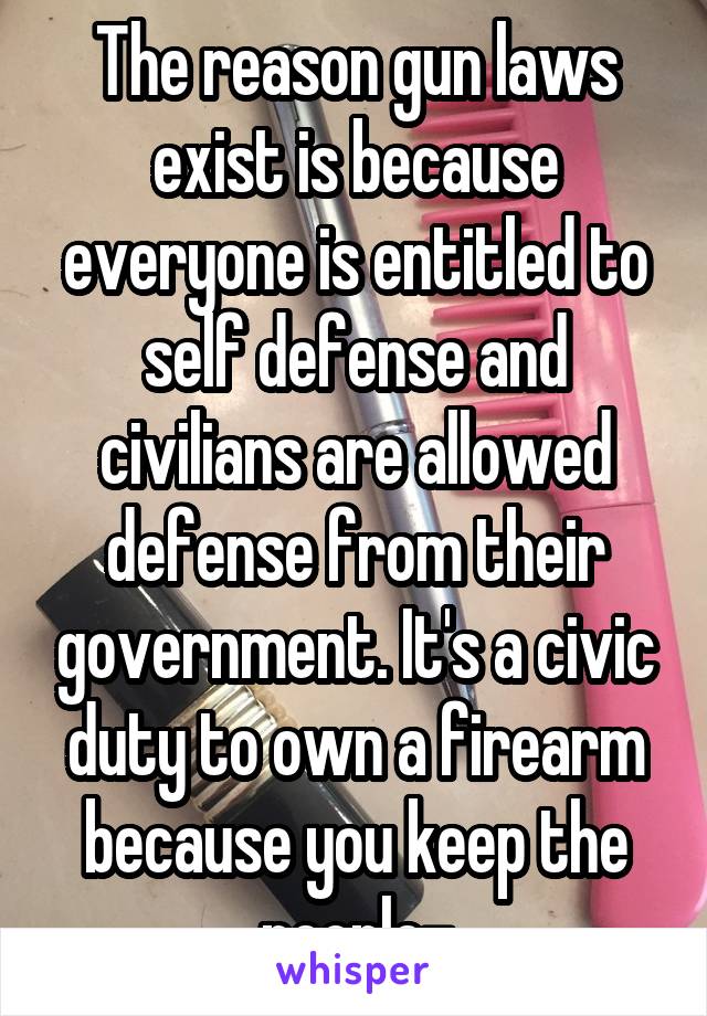 The reason gun laws exist is because everyone is entitled to self defense and civilians are allowed defense from their government. It's a civic duty to own a firearm because you keep the people-