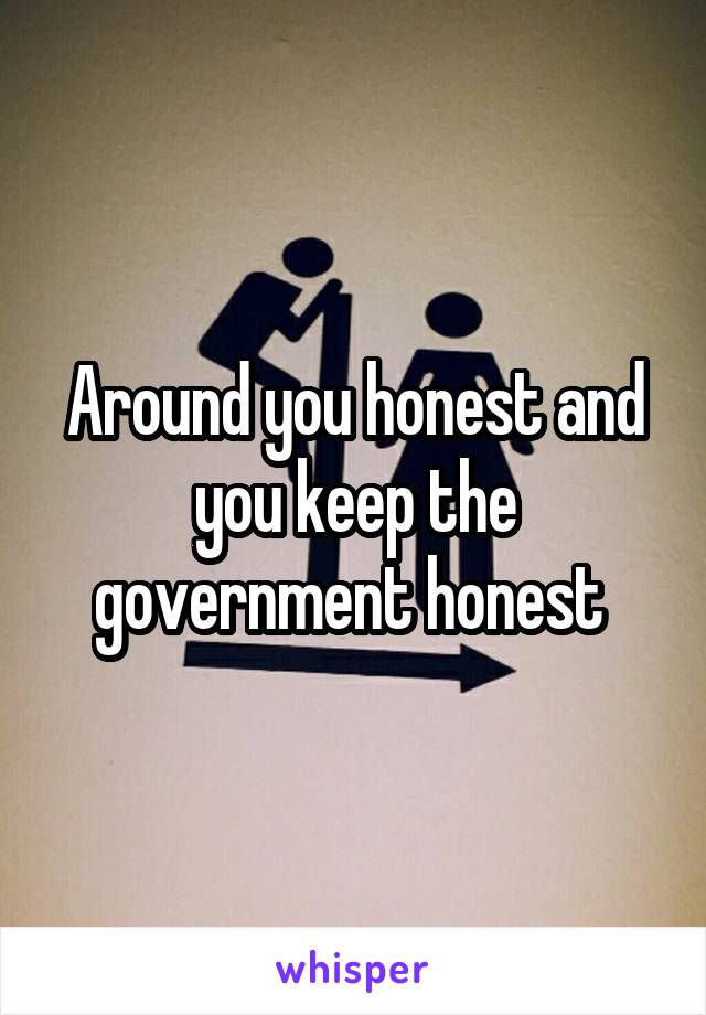 Around you honest and you keep the government honest 