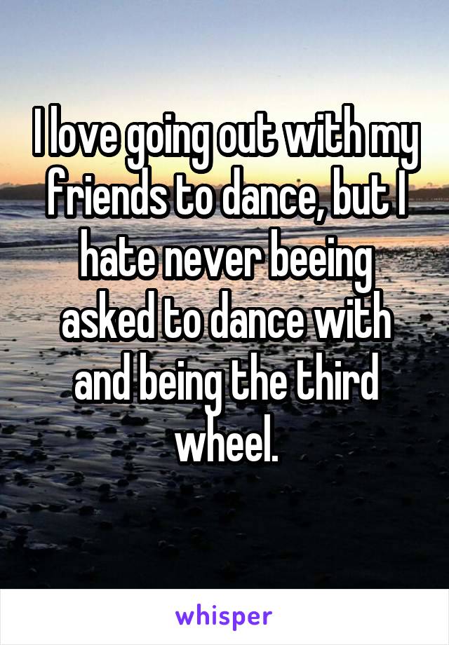 I love going out with my friends to dance, but I hate never beeing asked to dance with and being the third wheel.
