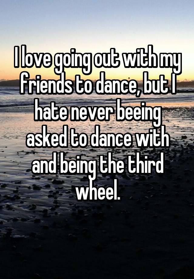 I love going out with my friends to dance, but I hate never beeing asked to dance with and being the third wheel.
