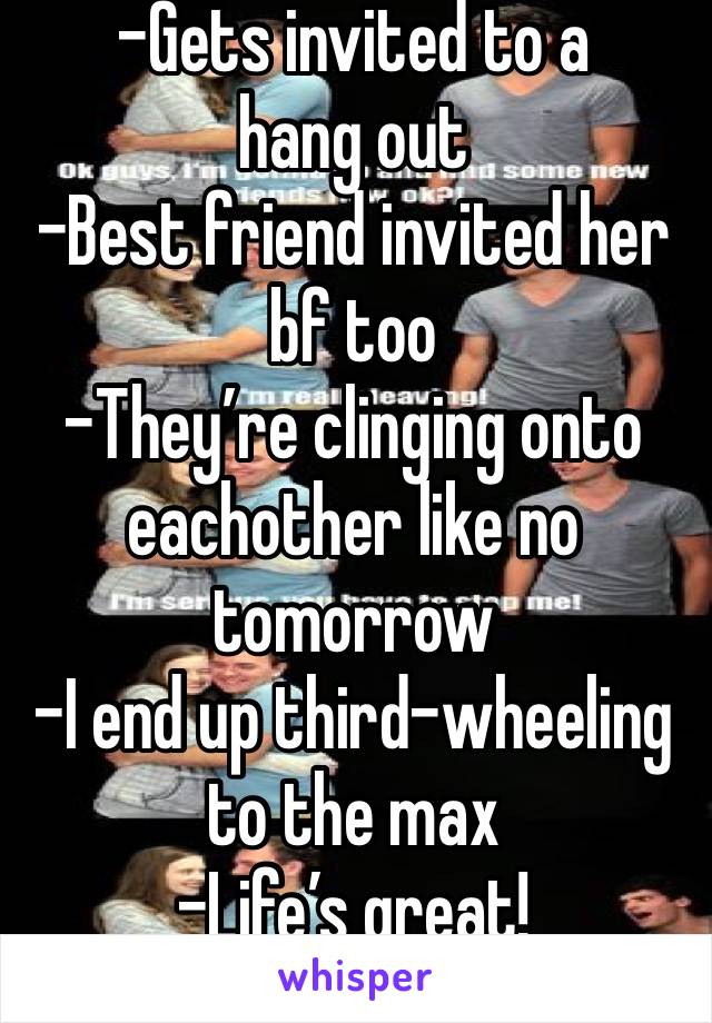 -Gets invited to a hang out
-Best friend invited her bf too
-They’re clinging onto eachother like no tomorrow
-I end up third-wheeling to the max
-Life’s great! 