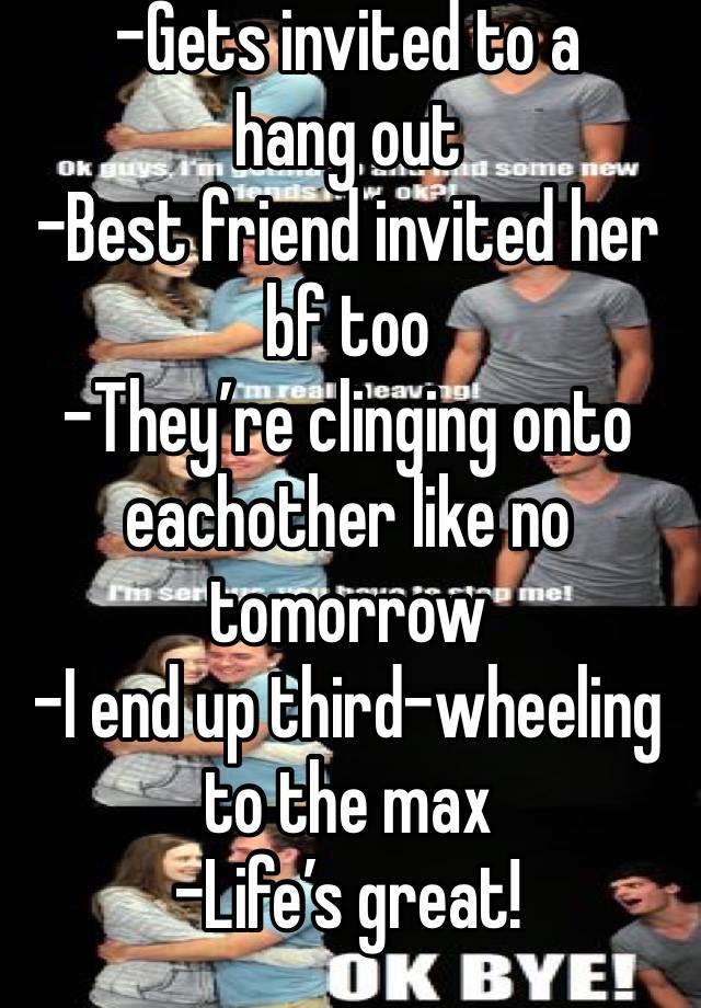 -Gets invited to a hang out
-Best friend invited her bf too
-They’re clinging onto eachother like no tomorrow
-I end up third-wheeling to the max
-Life’s great! 