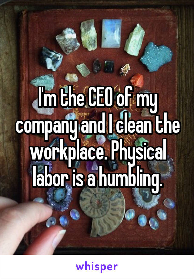 I'm the CEO of my company and I clean the workplace. Physical labor is a humbling.