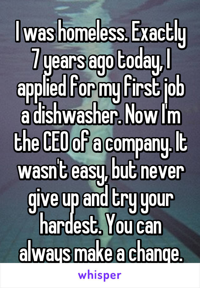 I was homeless. Exactly 7 years ago today, I applied for my first job a dishwasher. Now I'm the CEO of a company. It wasn't easy, but never give up and try your hardest. You can always make a change.