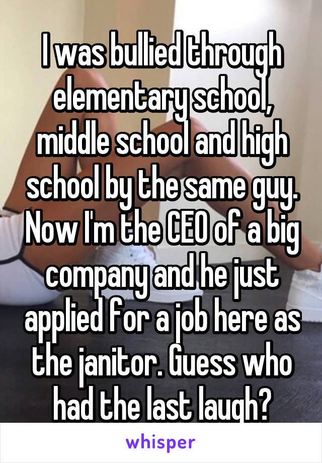I was bullied through elementary school, middle school and high school by the same guy. Now I'm the CEO of a big company and he just applied for a job here as the janitor. Guess who had the last laugh?