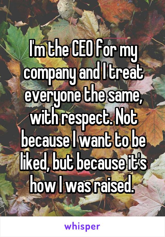 I'm the CEO for my company and I treat everyone the same, with respect. Not because I want to be liked, but because it's how I was raised. 