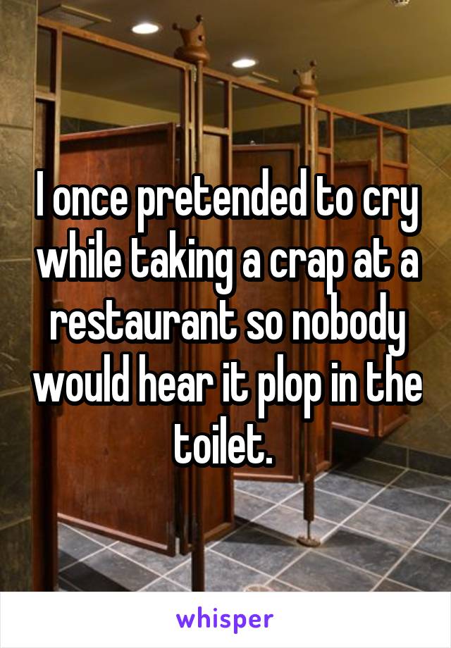 I once pretended to cry while taking a crap at a restaurant so nobody would hear it plop in the toilet. 