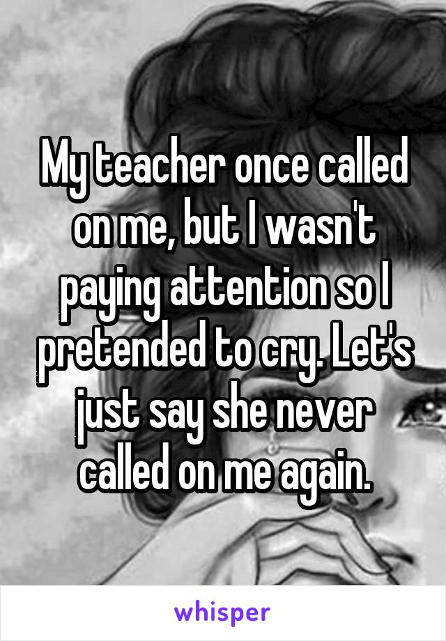 My teacher once called on me, but I wasn't paying attention so I pretended to cry. Let's just say she never called on me again.