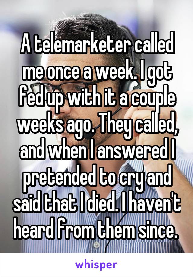 A telemarketer called me once a week. I got fed up with it a couple weeks ago. They called, and when I answered I pretended to cry and said that I died. I haven't heard from them since. 