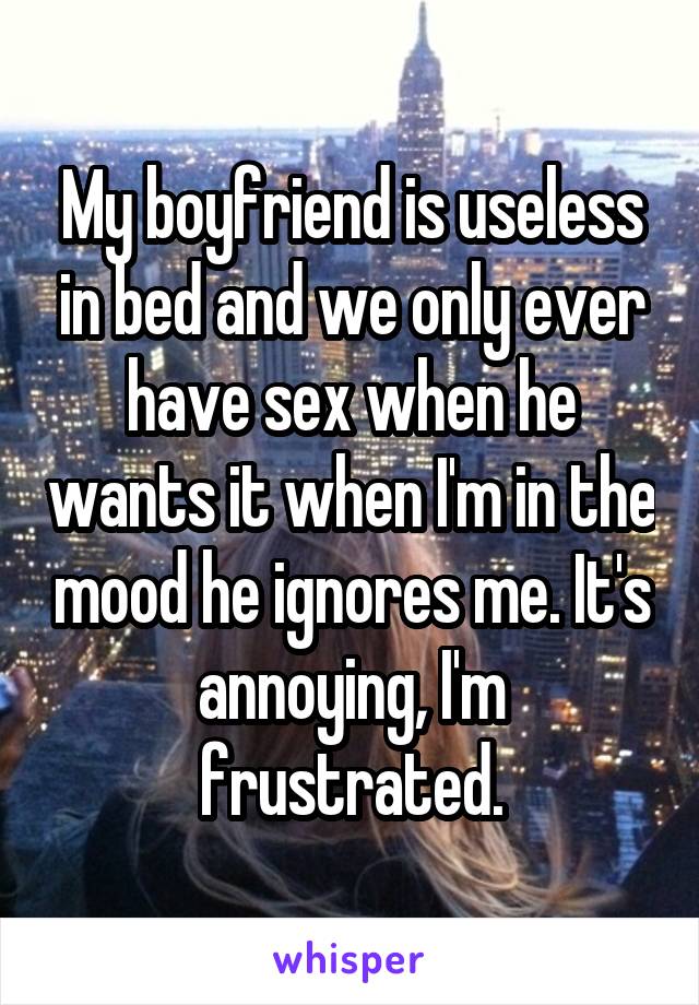 My boyfriend is useless in bed and we only ever have sex when he wants it when I'm in the mood he ignores me. It's annoying, I'm frustrated.