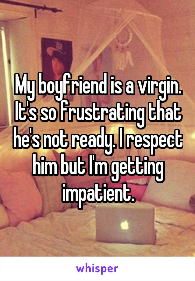 My boyfriend is a virgin. It's so frustrating that he's not ready. I respect him but I'm getting impatient.