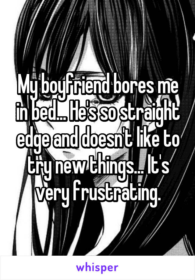 My boyfriend bores me in bed... He's so straight edge and doesn't like to try new things... It's very frustrating.