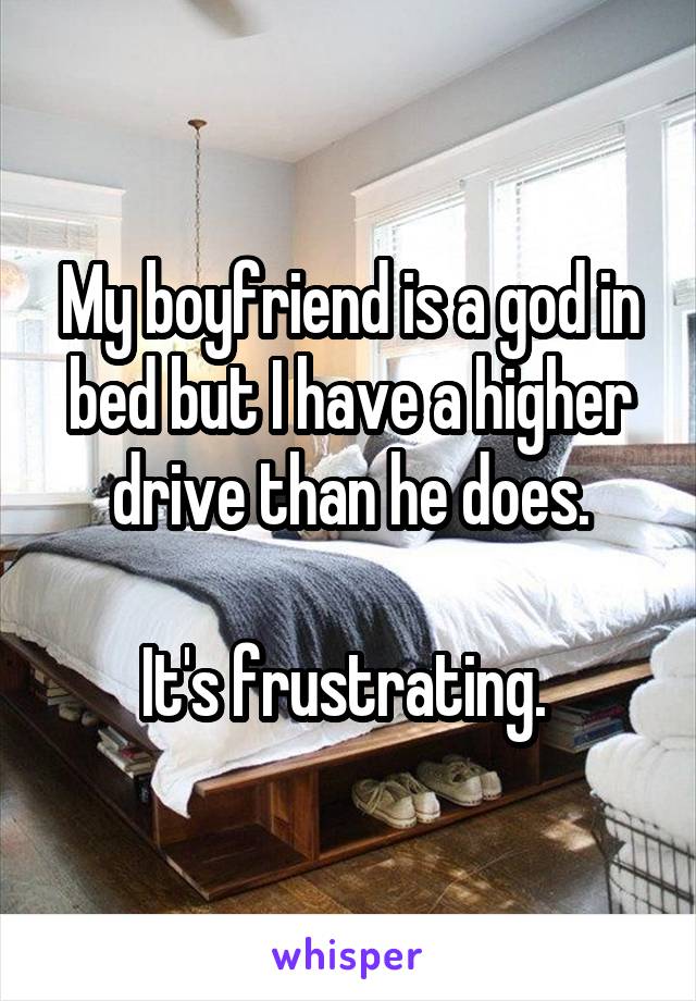 My boyfriend is a god in bed but I have a higher drive than he does.

It's frustrating. 
