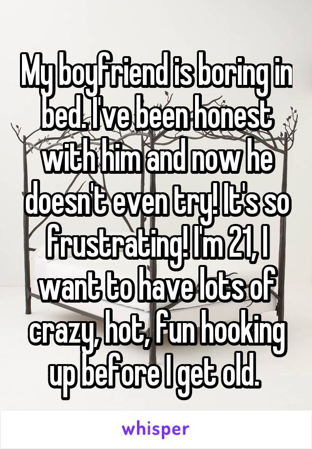 My boyfriend is boring in bed. I've been honest with him and now he doesn't even try! It's so frustrating! I'm 21, I want to have lots of crazy, hot, fun hooking up before I get old. 