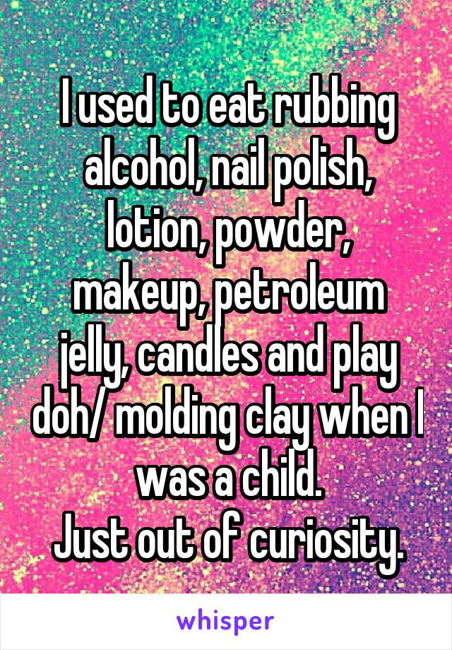 I used to eat rubbing alcohol, nail polish, lotion, powder,
makeup, petroleum jelly, candles and play doh/ molding clay when I was a child.
Just out of curiosity.