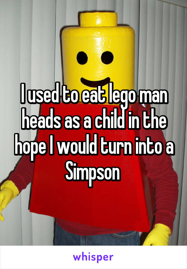 I used to eat lego man heads as a child in the hope I would turn into a Simpson 