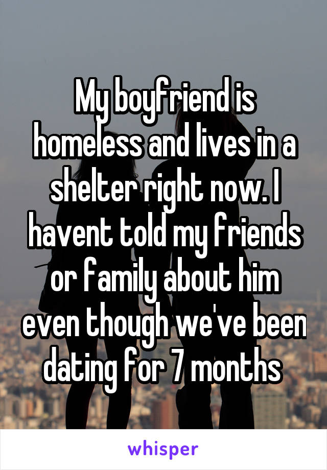 My boyfriend is homeless and lives in a shelter right now. I havent told my friends or family about him even though we've been dating for 7 months 