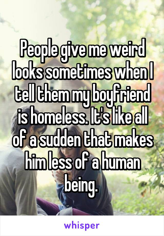People give me weird looks sometimes when I tell them my boyfriend is homeless. It's like all of a sudden that makes him less of a human being. 