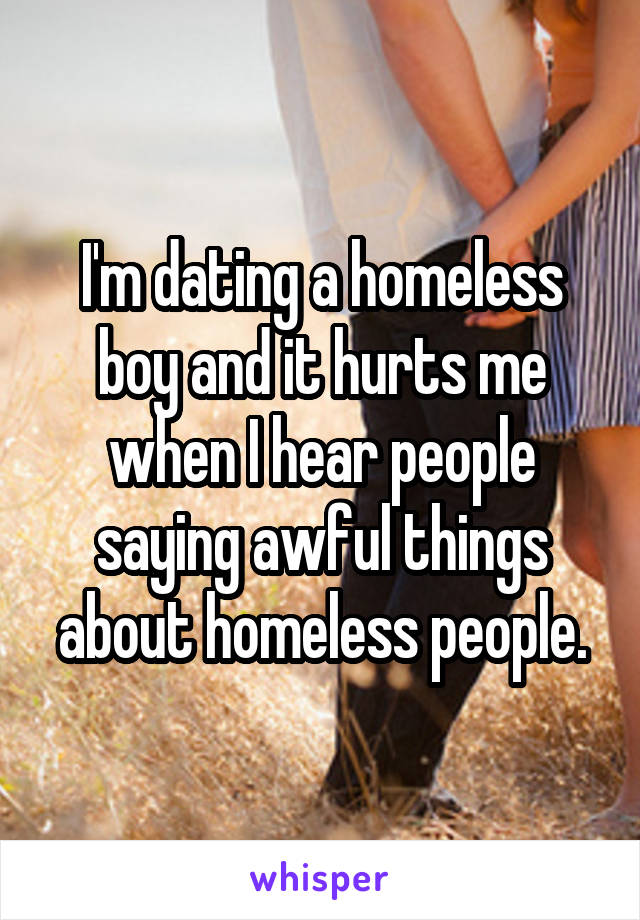I'm dating a homeless boy and it hurts me when I hear people saying awful things about homeless people.