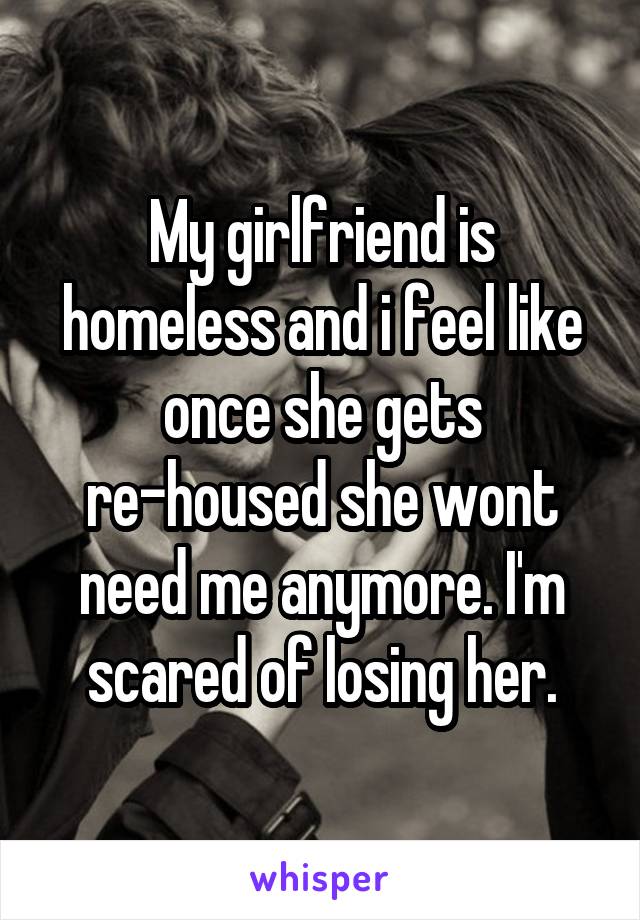 My girlfriend is homeless and i feel like once she gets re-housed she wont need me anymore. I'm scared of losing her.