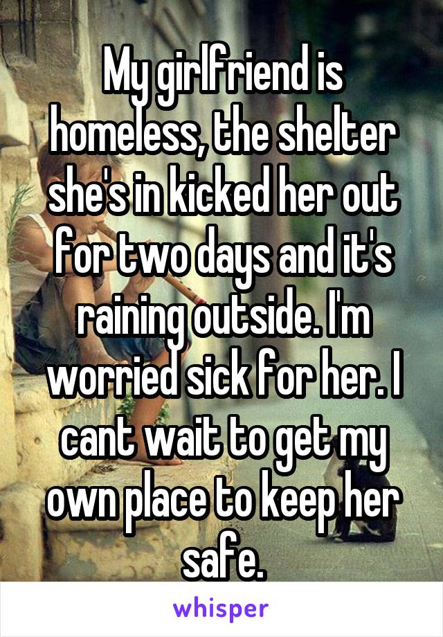 My girlfriend is homeless, the shelter she's in kicked her out for two days and it's raining outside. I'm worried sick for her. I cant wait to get my own place to keep her safe.