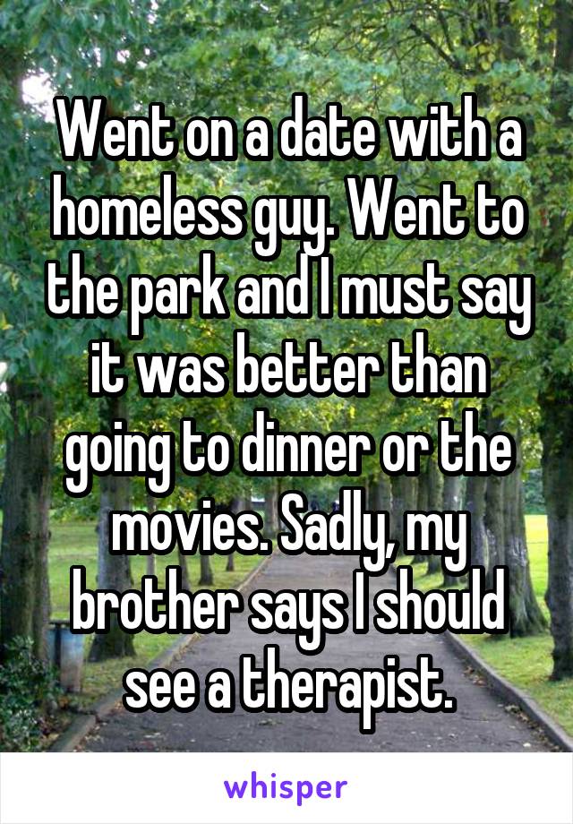 Went on a date with a homeless guy. Went to the park and I must say it was better than going to dinner or the movies. Sadly, my brother says I should see a therapist.