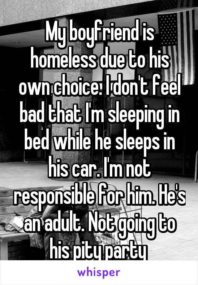 My boyfriend is homeless due to his own choice. I don't feel bad that I'm sleeping in bed while he sleeps in his car. I'm not responsible for him. He's an adult. Not going to his pity party 