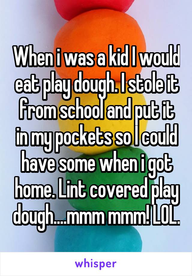 When i was a kid I would eat play dough. I stole it from school and put it in my pockets so I could have some when i got home. Lint covered play dough....mmm mmm! LOL.