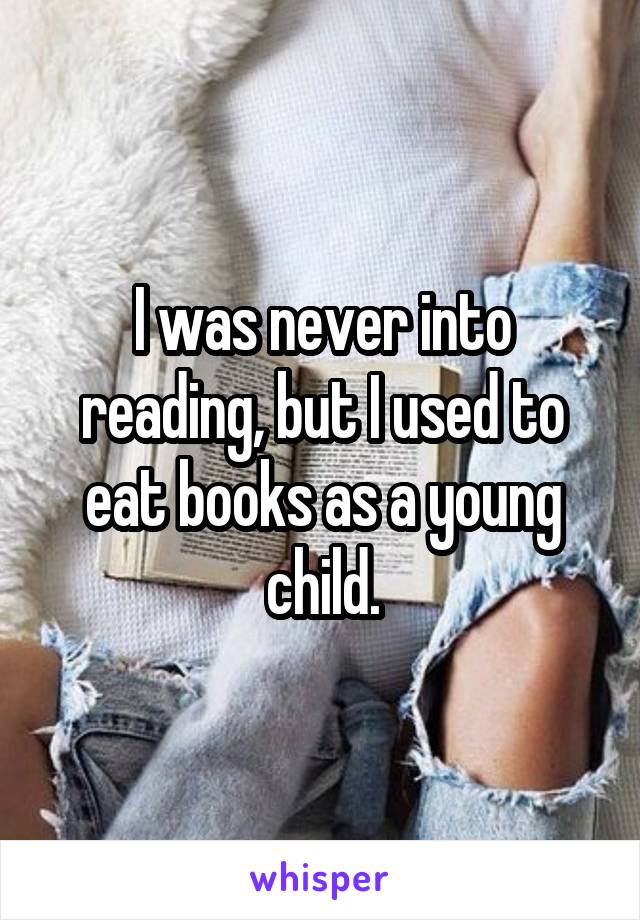 I was never into reading, but I used to eat books as a young child.