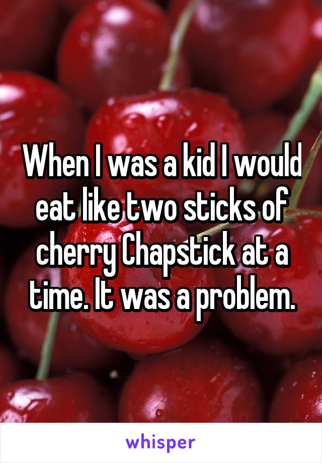 When I was a kid I would eat like two sticks of
cherry Chapstick at a time. It was a problem.