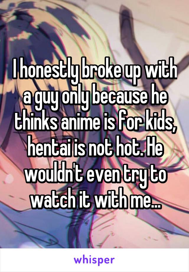 I honestly broke up with a guy only because he thinks anime is for kids, hentai is not hot. He wouldn't even try to watch it with me...