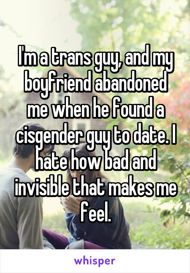 I'm a trans guy, and my boyfriend abandoned me when he found a cisgender guy to date. I hate how bad and invisible that makes me feel.
