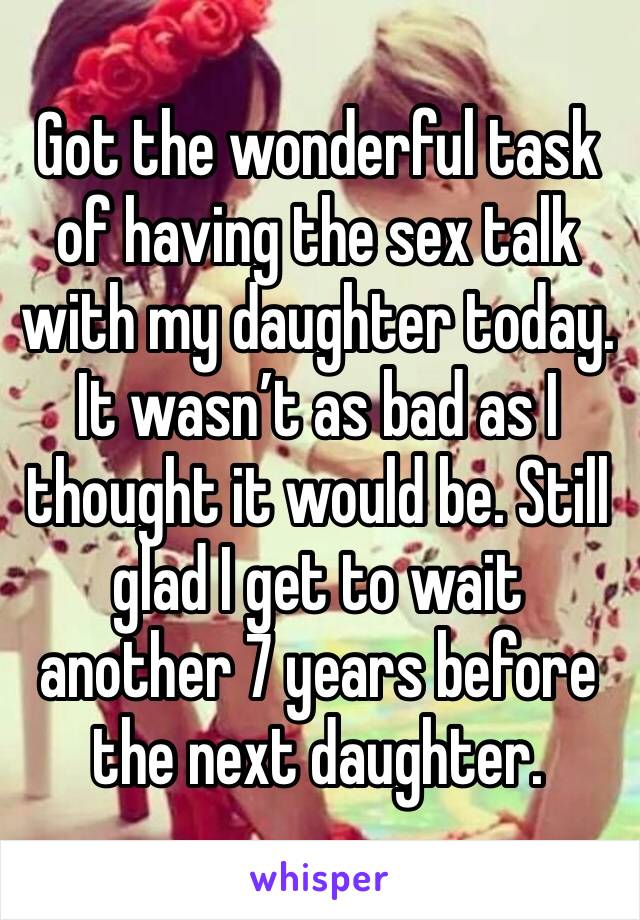 Got the wonderful task of having the sex talk with my daughter today. It wasn’t as bad as I thought it would be. Still glad I get to wait another 7 years before the next daughter.