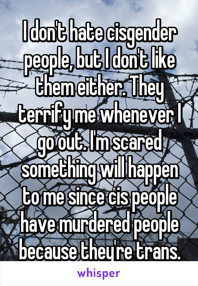 I don't hate cisgender people, but I don't like them either. They terrify me whenever I go out. I'm scared something will happen to me since cis people have murdered people because they're trans.