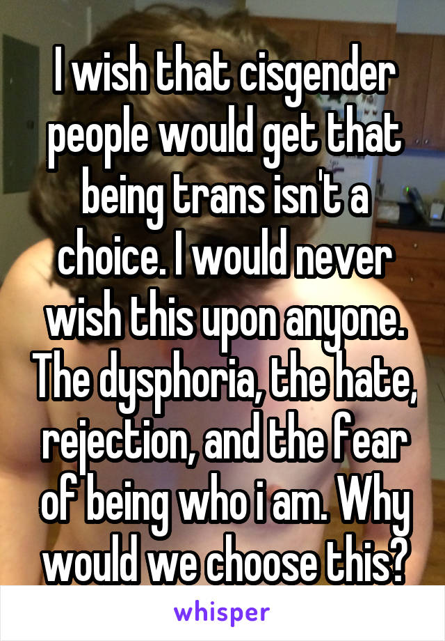 I wish that cisgender people would get that being trans isn't a choice. I would never wish this upon anyone. The dysphoria, the hate, rejection, and the fear of being who i am. Why would we choose this?