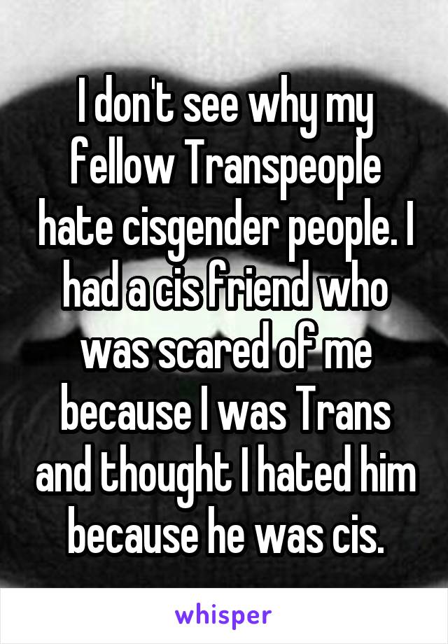I don't see why my fellow Transpeople hate cisgender people. I had a cis friend who was scared of me because I was Trans and thought I hated him because he was cis.