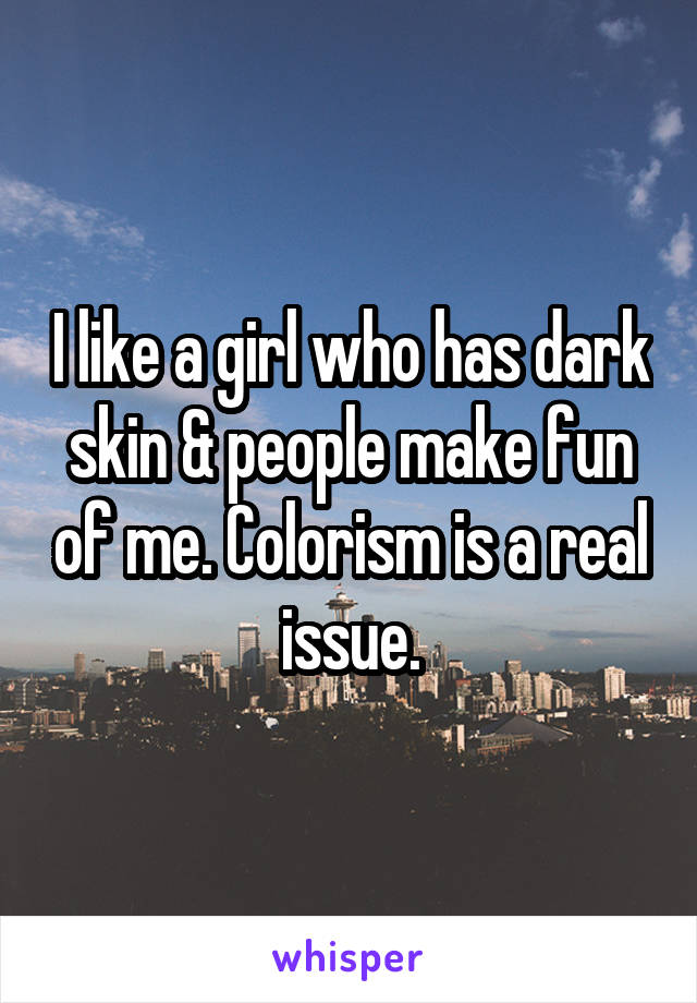 I like a girl who has dark skin & people make fun of me. Colorism is a real issue.