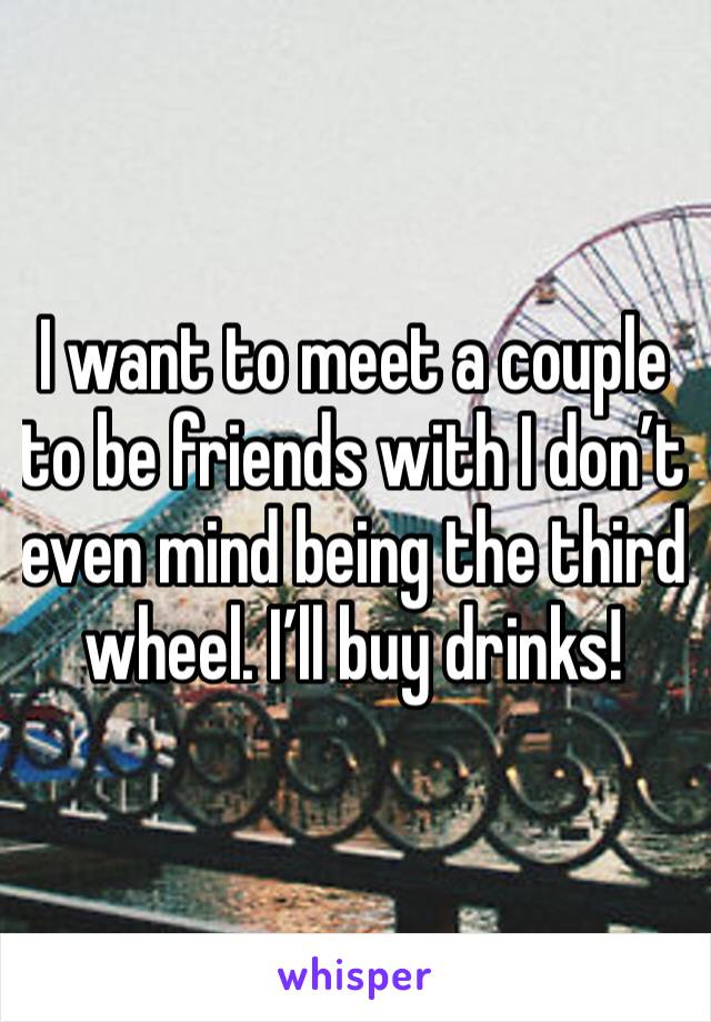 I want to meet a couple to be friends with I don’t even mind being the third wheel. I’ll buy drinks!