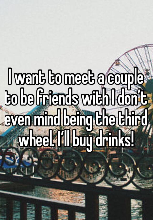 I want to meet a couple to be friends with I don’t even mind being the third wheel. I’ll buy drinks!