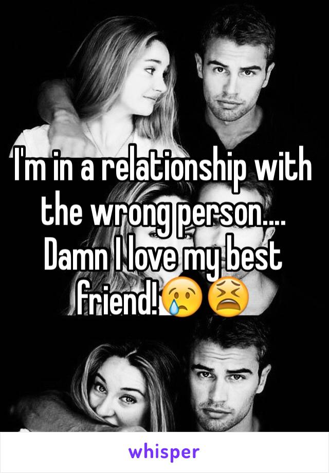 I'm in a relationship with the wrong person.... Damn I love my best friend!😢😫