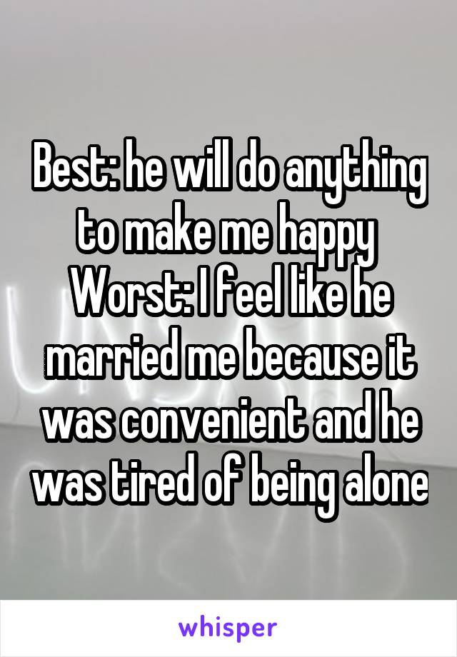 Best: he will do anything to make me happy 
Worst: I feel like he married me because it was convenient and he was tired of being alone