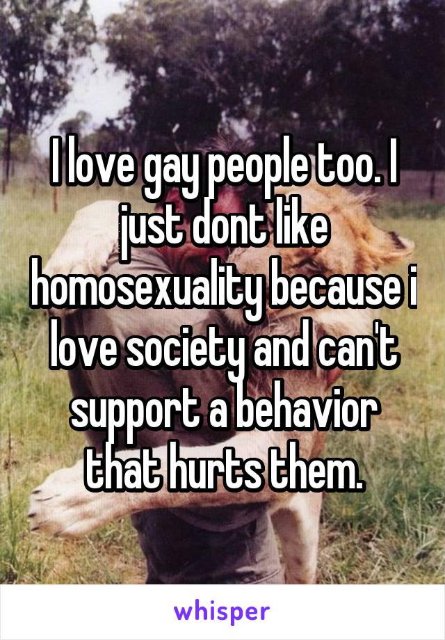 I love gay people too. I just dont like homosexuality because i love society and can't support a behavior that hurts them.