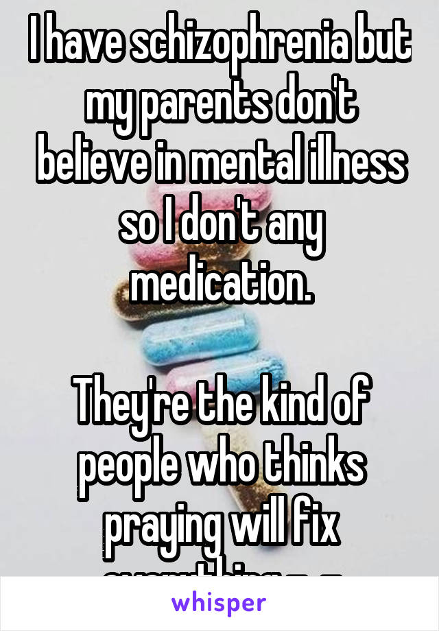 I have schizophrenia but my parents don't believe in mental illness so I don't any medication.

They're the kind of people who thinks praying will fix everything -_-