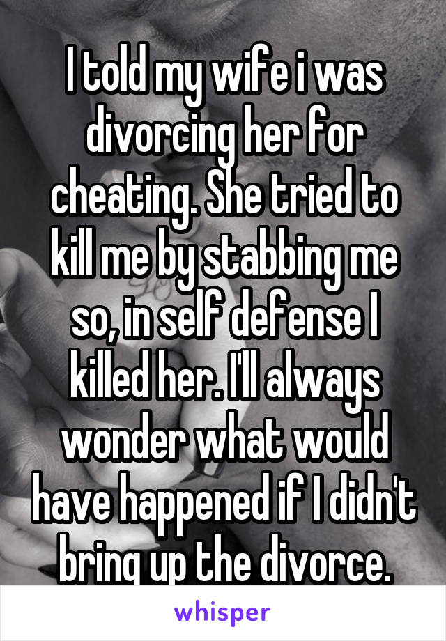 I told my wife i was divorcing her for cheating. She tried to kill me by stabbing me so, in self defense I killed her. I'll always wonder what would have happened if I didn't bring up the divorce.