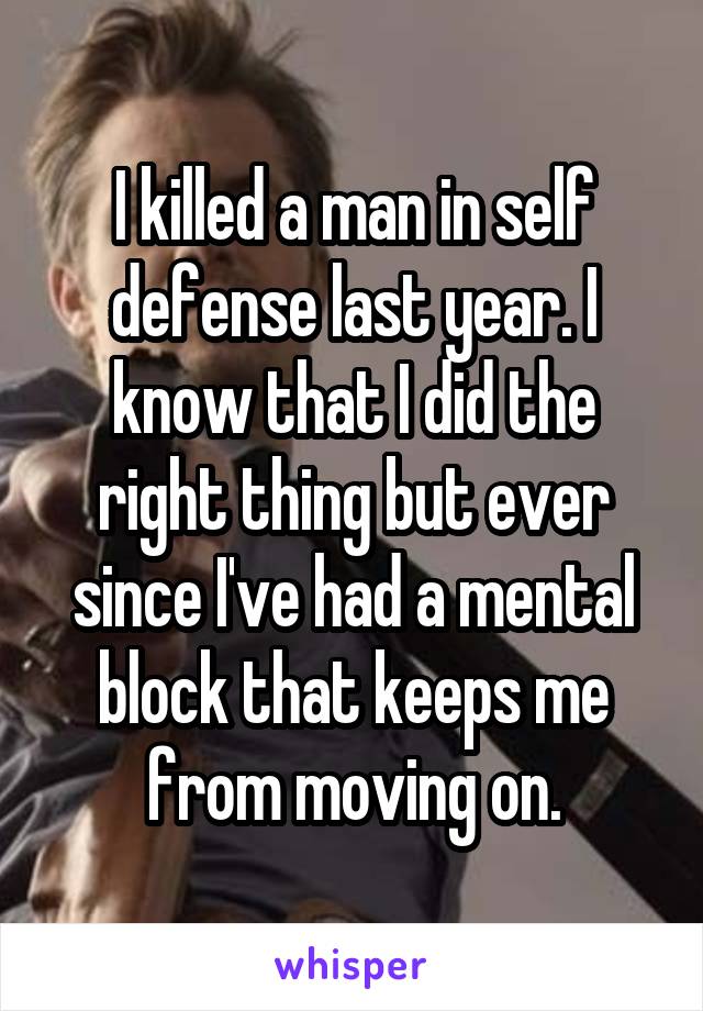 I killed a man in self defense last year. I know that I did the right thing but ever since I've had a mental block that keeps me from moving on.